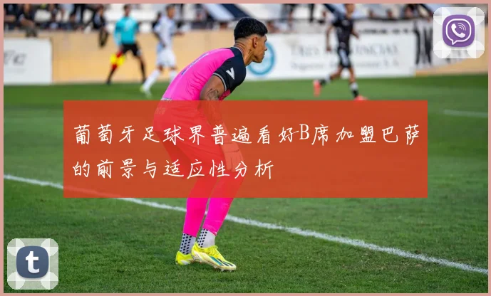 葡萄牙足球界普遍看好B席加盟巴萨的前景与适应性分析