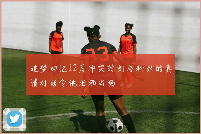 追梦回忆12月冲突时刻与科尔的真情对话令他泪洒当场