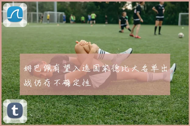 姆巴佩有望入选国家德比大名单出战仍存不确定性