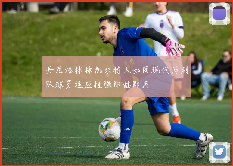 丹尼格林称凯尔特人如同现代马刺队球员适应性强即插即用