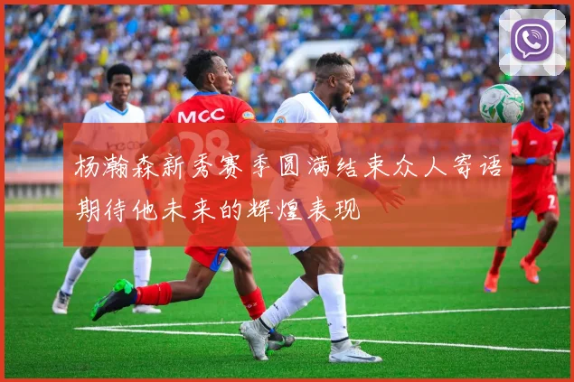 杨瀚森新秀赛季圆满结束众人寄语期待他未来的辉煌表现