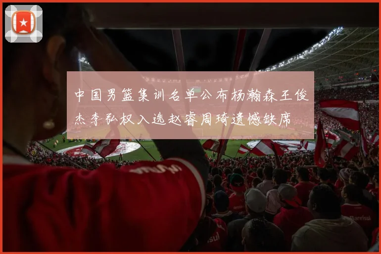 中国男篮集训名单公布杨瀚森王俊杰李弘权入选赵睿周琦遗憾缺席