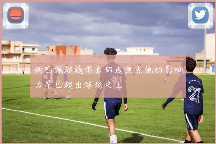 姆巴佩超越俱乐部成焦点他的影响力早已超出球场之上