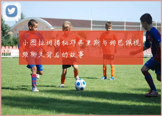 小图拉姆揭秘邓弗里斯与姆巴佩视频聊天背后的故事