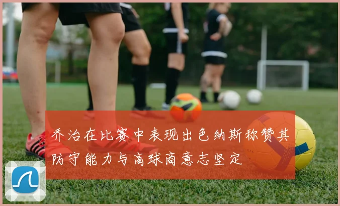 乔治在比赛中表现出色纳斯称赞其防守能力与高球商意志坚定