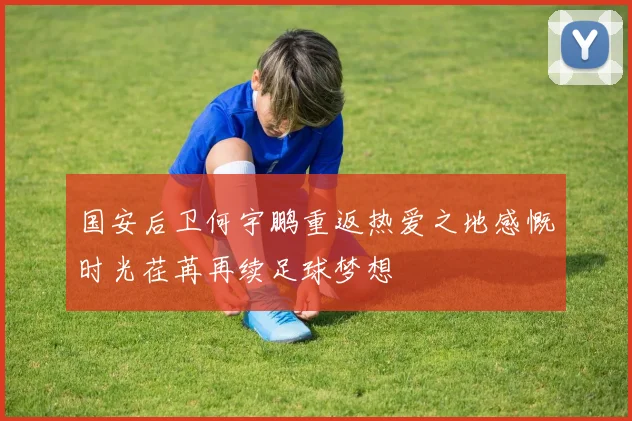 国安后卫何宇鹏重返热爱之地感慨时光荏苒再续足球梦想