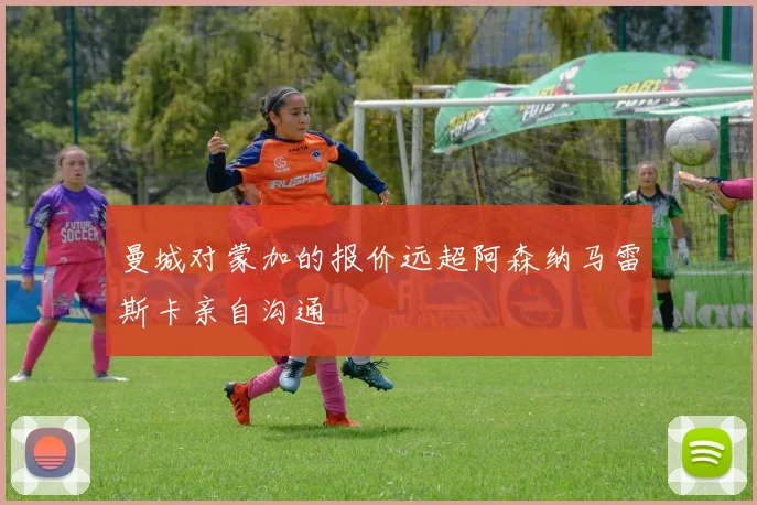 曼城对蒙加的报价远超阿森纳马雷斯卡亲自沟通