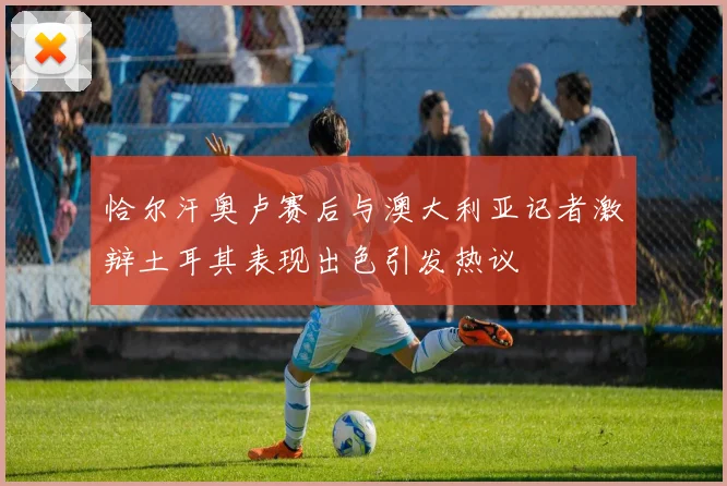 恰尔汗奥卢赛后与澳大利亚记者激辩土耳其表现出色引发热议