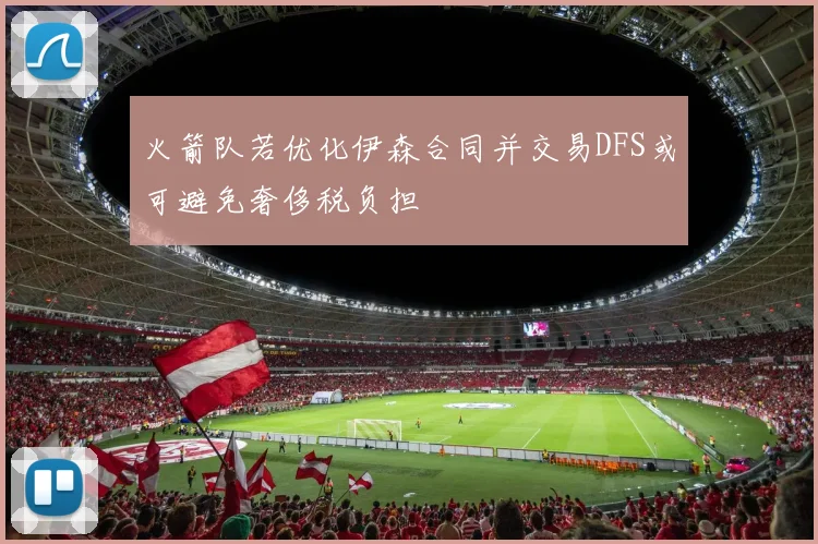 火箭队若优化伊森合同并交易DFS或可避免奢侈税负担