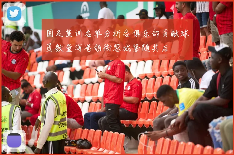 国足集训名单分析各俱乐部贡献球员数量海港领衔蓉城紧随其后