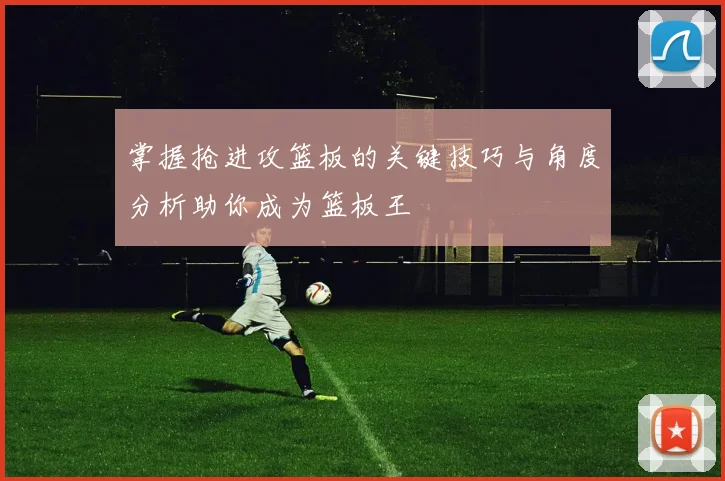 掌握抢进攻篮板的关键技巧与角度分析助你成为篮板王