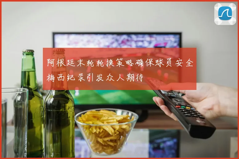 阿根廷末轮轮换策略确保球员安全梅西纪录引发众人期待
