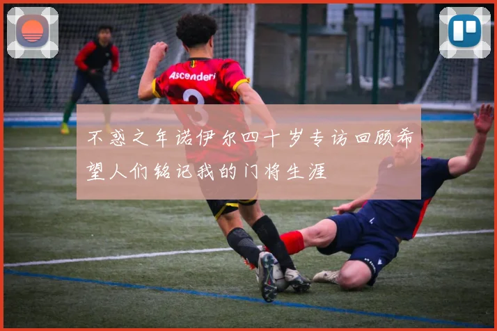 不惑之年诺伊尔四十岁专访回顾希望人们铭记我的门将生涯