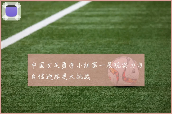 中国女足勇夺小组第一展现实力与自信迎接更大挑战