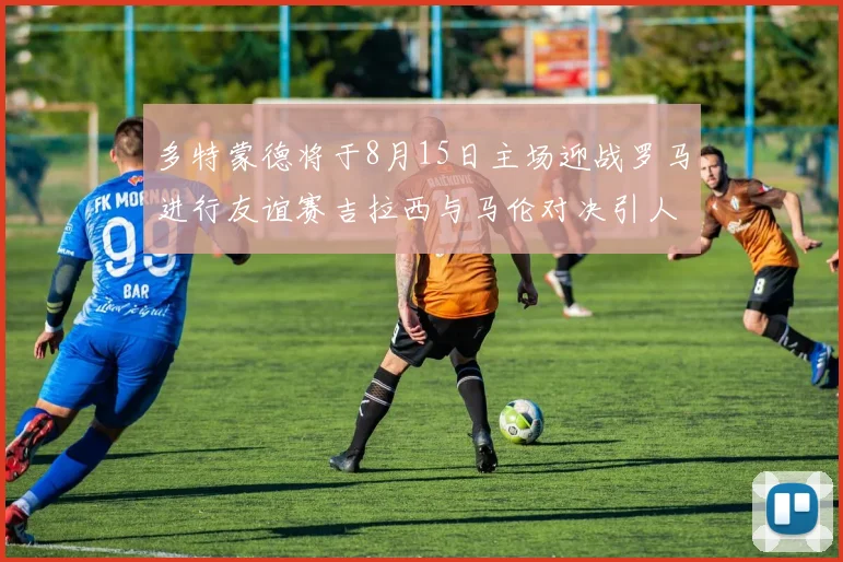 多特蒙德将于8月15日主场迎战罗马进行友谊赛吉拉西与马伦对决引人期待
