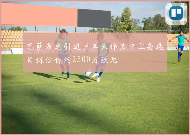 巴萨考虑引进卢库米作为中卫备选目标估价约2500万欧元