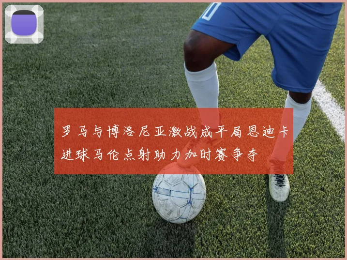 罗马与博洛尼亚激战成平局恩迪卡进球马伦点射助力加时赛争夺
