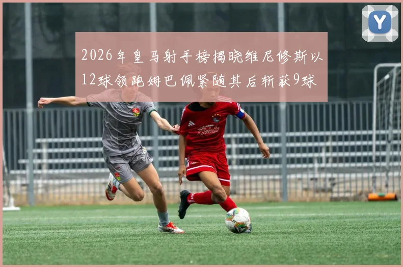 2026年皇马射手榜揭晓维尼修斯以12球领跑姆巴佩紧随其后斩获9球