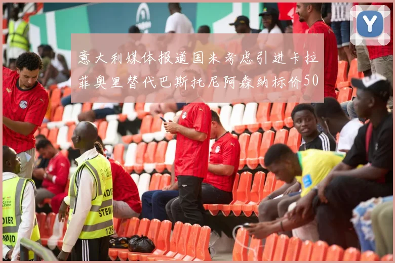 意大利媒体报道国米考虑引进卡拉菲奥里替代巴斯托尼阿森纳标价5000万欧元
