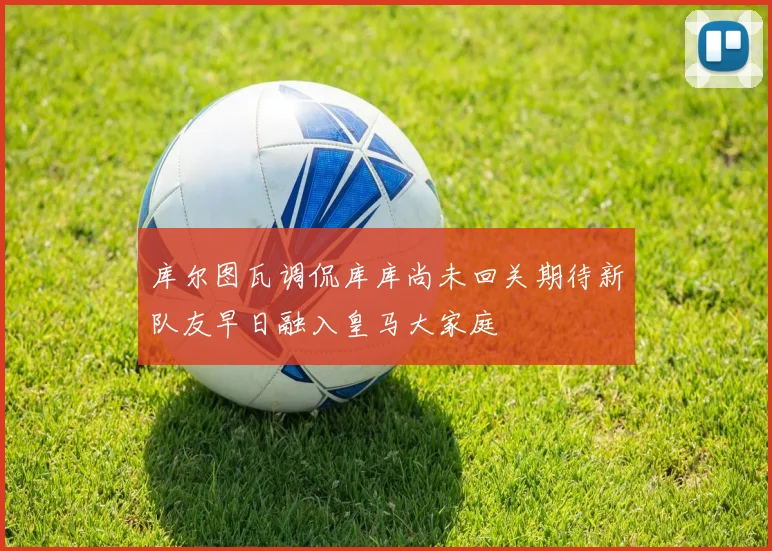 库尔图瓦调侃库库尚未回关期待新队友早日融入皇马大家庭