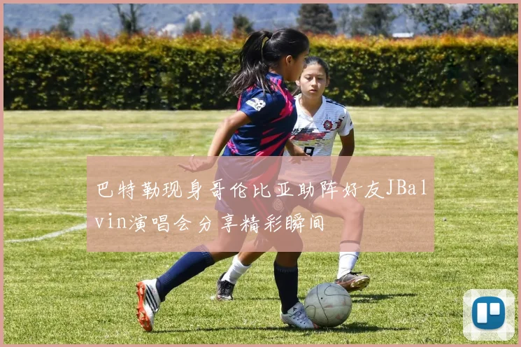巴特勒现身哥伦比亚助阵好友JBalvin演唱会分享精彩瞬间