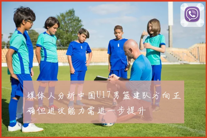 媒体人分析中国U17男篮建队方向正确但进攻能力需进一步提升