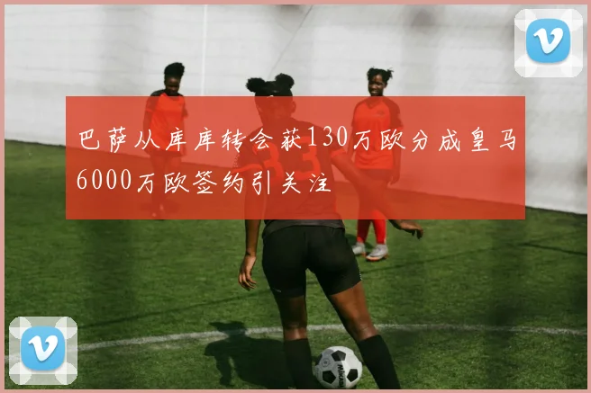 巴萨从库库转会获130万欧分成皇马6000万欧签约引关注