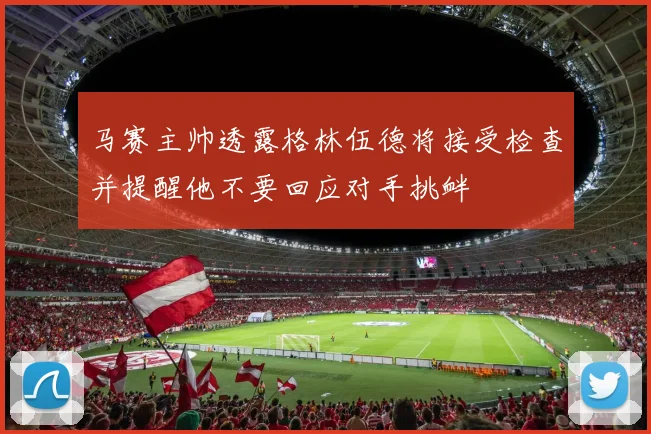 马赛主帅透露格林伍德将接受检查并提醒他不要回应对手挑衅