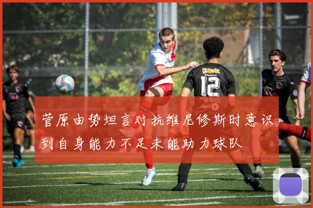 菅原由势坦言对抗维尼修斯时意识到自身能力不足未能助力球队
